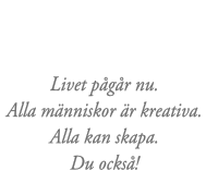Livet pågår nu. Alla människor är kreativa. Alla kan skapa. Du också!